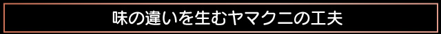 味の違いを生むヤマクニの工夫